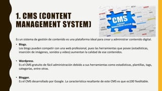 1. CMS (CONTENT
MANAGEMENT SYSTEM)
Es un sistema de gestión de contenido es una plataforma ideal para crear y administrar contenido digital.
• Blogs.
Los blogs pueden competir con una web profesional, pues las herramientas que posee (estadísticas,
inserción de imágenes, sonidos y vídeo) aumentan la calidad de ese contenidos.
• Wordpress.
Es el CMS gratuito de fácil administración debido a sus herramientas como estadísticas, plantillas, tags,
categorías, entre otras.
• Blogger.
Es el CMS desarrollado por Google. La característica resaltante de este CMS es que es100 %editable.
 