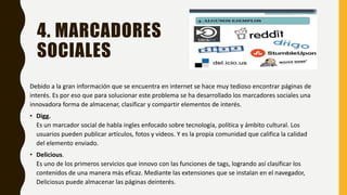 4. MARCADORES
SOCIALES
Debido a la gran información que se encuentra en internet se hace muy tedioso encontrar páginas de
interés. Es por eso que para solucionar este problema se ha desarrollado los marcadores sociales una
innovadora forma de almacenar, clasificar y compartir elementos de interés.
• Digg.
Es un marcador social de habla ingles enfocado sobre tecnología, política y ámbito cultural. Los
usuarios pueden publicar artículos, fotos y videos. Y es la propia comunidad que califica la calidad
del elemento enviado.
• Delicious.
Es uno de los primeros servicios que innovo con las funciones de tags, logrando así clasificar los
contenidos de una manera más eficaz. Mediante las extensiones que se instalan en el navegador,
Deliciosus puede almacenar las páginas deinterés.
 