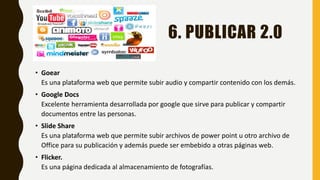 6. PUBLICAR 2.0
• Goear
Es una plataforma web que permite subir audio y compartir contenido con los demás.
• Google Docs
Excelente herramienta desarrollada por google que sirve para publicar y compartir
documentos entre las personas.
• Slide Share
Es una plataforma web que permite subir archivos de power point u otro archivo de
Office para su publicación y además puede ser embebido a otras páginas web.
• Flicker.
Es una página dedicada al almacenamiento de fotografías.
 
