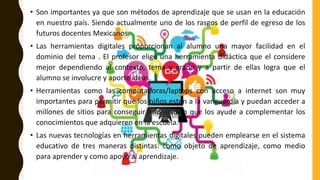 • Son importantes ya que son métodos de aprendizaje que se usan en la educación
en nuestro país. Siendo actualmente uno de los rasgos de perfil de egreso de los
futuros docentes Mexicanos.
• Las herramientas digitales proporcionan al alumno una mayor facilidad en el
dominio del tema . El profesor elige una herramienta didáctica que el considere
mejor dependiendo al contexto, tema y grado y a partir de ellas logra que el
alumno se involucre y aporte ideas.
• Herramientas como las computadoras/laptops con acceso a internet son muy
importantes para permitir que los niños estén a la vanguardia y puedan acceder a
millones de sitios para conseguir información que los ayude a complementar los
conocimientos que adquieren en la escuela.
• Las nuevas tecnologías en herramientas digitales pueden emplearse en el sistema
educativo de tres maneras distintas: como objeto de aprendizaje, como medio
para aprender y como apoyo al aprendizaje.
 