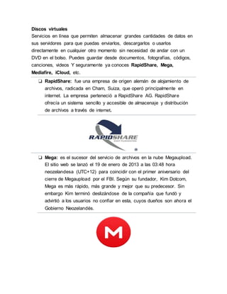 Discos virtuales
Servicios en línea que permiten almacenar grandes cantidades de datos en
sus servidores para que puedas enviarlos, descargarlos o usarlos
directamente en cualquier otro momento sin necesidad de andar con un
DVD en el bolso. Puedes guardar desde documentos, fotografías, códigos,
canciones, videos Y seguramente ya conoces RapidShare, Mega,
Mediafire, iCloud, etc.
❏ RapidShare: fue una empresa de origen alemán de alojamiento de
archivos, radicada en Cham, Suiza, que operó principalmente en
internet. La empresa perteneció a RapidShare AG. RapidShare
ofrecía un sistema sencillo y accesible de almacenaje y distribución
de archivos a través de internet.
❏ Mega: es el sucesor del servicio de archivos en la nube Megaupload.
El sitio web se lanzó el 19 de enero de 2013 a las 03:48 hora
neozelandesa (UTC+12) para coincidir con el primer aniversario del
cierre de Megaupload por el FBI. Según su fundador, Kim Dotcom,
Mega es más rápido, más grande y mejor que su predecesor. Sin
embargo Kim terminó deslizándose de la compañía que fundó y
advirtió a los usuarios no confiar en esta, cuyos dueños son ahora el
Gobierno Neozelandés.
 