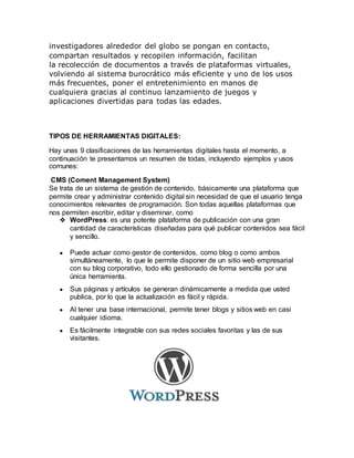 investigadores alrededor del globo se pongan en contacto,
compartan resultados y recopilen información, facilitan
la recolección de documentos a través de plataformas virtuales,
volviendo al sistema burocrático más eficiente y uno de los usos
más frecuentes, poner el entretenimiento en manos de
cualquiera gracias al continuo lanzamiento de juegos y
aplicaciones divertidas para todas las edades.
TIPOS DE HERRAMIENTAS DIGITALES:
Hay unas 9 clasificaciones de las herramientas digitales hasta el momento, a
continuación te presentamos un resumen de todas, incluyendo ejemplos y usos
comunes:
CMS (Coment Management System)
Se trata de un sistema de gestión de contenido, básicamente una plataforma que
permite crear y administrar contenido digital sin necesidad de que el usuario tenga
conocimientos relevantes de programación. Son todas aquellas plataformas que
nos permiten escribir, editar y diseminar, como
❖ WordPress: es una potente plataforma de publicación con una gran
cantidad de características diseñadas para qué publicar contenidos sea fácil
y sencillo.
● Puede actuar como gestor de contenidos, como blog o como ambos
simultáneamente, lo que le permite disponer de un sitio web empresarial
con su blog corporativo, todo ello gestionado de forma sencilla por una
única herramienta.
● Sus páginas y artículos se generan dinámicamente a medida que usted
publica, por lo que la actualización es fácil y rápida.
● Al tener una base internacional, permite tener blogs y sitios web en casi
cualquier idioma.
● Es fácilmente integrable con sus redes sociales favoritas y las de sus
visitantes.
 
