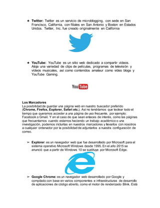 ★ Twitter: Twitter es un servicio de microblogging, con sede en San
Francisco, California, con filiales en San Antonio y Boston en Estados
Unidos. Twitter, Inc. fue creado originalmente en California
★ YouTube: YouTube es un sitio web dedicado a compartir vídeos.
Aloja una variedad de clips de películas, programas de televisión y
vídeos musicales, así como contenidos amateur como video blogs y
YouTube Gaming.
Los Marcadores
La posibilidad de guardar una página web en nuestro buscador preferido
(Chrome, Firefox, Explorer, Safari etc.). Así no tendríamos que teclear todo el
tiempo que queramos acceder a una página de uso frecuente, por ejemplo:
Facebook o Gmail. Y en el caso de que sean enlaces de interés, como las páginas
que frecuentamos cuando estamos haciendo un trabajo académico o una
investigación, podemos incluirlas en nuestros marcadores y llevarlos con nosotros
a cualquier ordenador por la posibilidad de adjuntarlos a nuestra configuración de
correo.
➢ Explorer: es un navegador web que fue desarrollado por Microsoft para el
sistema operativo Microsoft Windows desde 1995. En el año 2015 se
anunció que a partir de Windows 10 se sustituye por Microsoft Edge.
➢ Google Chrome: es un navegador web desarrollado por Google y
compilado con base en varios componentes e infraestructuras de desarrollo
de aplicaciones de código abierto, como el motor de renderizado Blink. Está
 
