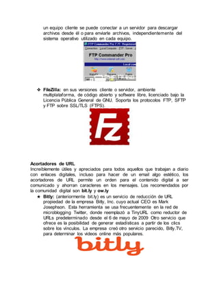 un equipo cliente se puede conectar a un servidor para descargar
archivos desde él o para enviarle archivos, independientemente del
sistema operativo utilizado en cada equipo.
❖ FileZilla: en sus versiones cliente o servidor, ambiente
multiplataforma, de código abierto y software libre, licenciado bajo la
Licencia Pública General de GNU. Soporta los protocolos FTP, SFTP
y FTP sobre SSL/TLS (FTPS).
Acortadores de URL
Increíblemente útiles y apreciados para todos aquellos que trabajan a diario
con enlaces digitales, incluso para hacer de un email algo estético, los
acortadores de URL permite un orden para el contenido digital a ser
comunicado y ahorran caracteres en los mensajes. Los recomendados por
la comunidad digital son bit.ly y ow.ly
★ Bitly: (anteriormente bit.ly) es un servicio de reducción de URL
propiedad de la empresa Bitly, Inc. cuyo actual CEO es Mark
Josephson. Esta herramienta se usa frecuentemente en la red de
microblogging Twitter, donde reemplazó a TinyURL como reductor de
URLs predeterminado desde el 6 de mayo de 2009. Otro servicio que
ofrece es la posibilidad de generar estadísticas a partir de los clics
sobre los vínculos. La empresa creó otro servicio parecido, Bitly.TV,
para determinar los videos online más populares.
 