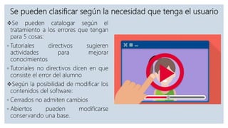 Se pueden clasificar según la necesidad que tenga el usuario
Se pueden catalogar según el
tratamiento a los errores que tengan
para 5 cosas:
◦ Tutoriales directivos sugieren
actividades para mejorar
conocimientos
◦ Tutoriales no directivos dicen en que
consiste el error del alumno
Según la posibilidad de modificar los
contenidos del software:
◦ Cerrados no admiten cambios
◦ Abiertos pueden modificarse
conservando una base.
 