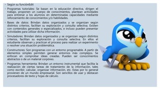 ◦ Según su funciónEdit
◦ Programas tutoriales: Se basan en la educación directiva, dirigen el
trabajo, proponen un cuerpo de conocimientos, plantean actividades
para entrenar a los alumnos en determinadas capacidades mediante
reforzamiento de conocimientos y/o habilidades.
◦ Bases de datos: Brindan datos organizados y se organizan según
distintos criterios, facilitan su exploración y consulta selectiva. Existen
con contenidos generales o especializados, e incluso pueden presentar
actividades para utilizar dicha información.
◦ Simuladores: Brindan datos organizados y se organizan según distintos
criterios, facilitan su exploración y consulta selectiva. En ellos el
estudiante observan y practican el proceso para realizar un experimento
o resolver una situación problemática.
◦ Constructores: Son programas con un entorno programable. A partir de
elementos simples permiten generar entornos más complejos. Se
enfocan en comprobar ideas creadas. Pueden ser conocimientos
abstractos o de un material corpóreo.
◦ Programas herramienta: Brindan un entorno instrumental que facilita la
realización de ciertas tareas de tratamiento de la información, tales
como escribir, calcular, organizar información, etc. Estas por lo general
provienen de un mundo empresarial. Son sencillos de usar y destacan
procesadores de texto y hojas de cálculo.
 