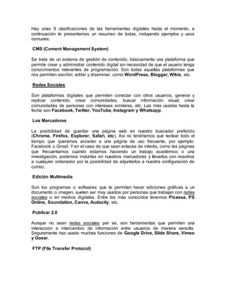 Hay unas 9 clasificaciones de las herramientas digitales hasta el momento, a
continuación te presentamos un resumen de todas, incluyendo ejemplos y usos
comunes:
CMS (Coment Management System)
Se trata de un sistema de gestión de contenido, básicamente una plataforma que
permite crear y administrar contenido digital sin necesidad de que el usuario tenga
conocimientos relevantes de programación. Son todas aquellas plataformas que
nos permiten escribir, editar y diseminar, como WordPress, Blogger, Wikis, etc.
Redes Sociales
Son plataformas digitales que permiten conectar con otros usuarios, generar y
replicar contenido, crear comunidades, buscar información visual, crear
comunidades de personas con intereses similares, etc. Las más usadas hasta la
fecha son Facebook, Twitter, YouTube, Instagram y Whatsapp.
Los Marcadores
La posibilidad de guardar una página web en nuestro buscador preferido
(Chrome, Firefox, Explorer, Safari, etc). Así no tendríamos que teclear todo el
tiempo que queramos acceder a una página de uso frecuente, por ejemplo:
Facebook o Gmail. Y en el caso de que sean enlaces de interés, como las páginas
que frecuentamos cuando estamos haciendo un trabajo académico o una
investigación, podemos incluirlas en nuestros marcadores y llevarlos con nosotros
a cualquier ordenador por la posibilidad de adjuntarlos a nuestra configuración de
correo.
Edición Multimedia
Son los programas o softwares que te permiten hacer ediciones gráficas a un
documento o imagen, suelen ser muy usados por personas que trabajan con redes
sociales o en medios digitales. Entre los más conocidos tenemos Picassa, PS
Online, Soundation, Canva, Audacity, etc.
Publicar 2.0
Aunque no sean redes sociales per se, son herramientas que permiten una
interacción e intercambio de información entre usuarios de manera sencilla.
Seguramente haz usado muchas funciones de Google Drive, Slide Share, Vimeo
y Goear.
FTP (File Transfer Protocol)
 