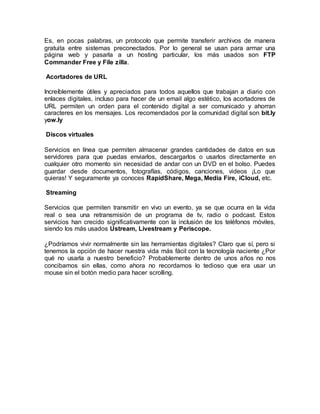 Es, en pocas palabras, un protocolo que permite transferir archivos de manera
gratuita entre sistemas preconectados. Por lo general se usan para armar una
página web y pasarla a un hosting particular, los más usados son FTP
Commander Free y File zilla.
Acortadores de URL
Increíblemente útiles y apreciados para todos aquellos que trabajan a diario con
enlaces digitales, incluso para hacer de un email algo estético, los acortadores de
URL permiten un orden para el contenido digital a ser comunicado y ahorran
caracteres en los mensajes. Los recomendados por la comunidad digital son bit.ly
yow.ly
Discos virtuales
Servicios en línea que permiten almacenar grandes cantidades de datos en sus
servidores para que puedas enviarlos, descargarlos o usarlos directamente en
cualquier otro momento sin necesidad de andar con un DVD en el bolso. Puedes
guardar desde documentos, fotografías, códigos, canciones, videos ¡Lo que
quieras! Y seguramente ya conoces RapidShare, Mega, Media Fire, iCloud, etc.
Streaming
Servicios que permiten transmitir en vivo un evento, ya se que ocurra en la vida
real o sea una retransmisión de un programa de tv, radio o podcast. Estos
servicios han crecido significativamente con la inclusión de los teléfonos móviles,
siendo los más usados Ustream, Livestream y Periscope.
¿Podríamos vivir normalmente sin las herramientas digitales? Claro que sí, pero si
tenemos la opción de hacer nuestra vida más fácil con la tecnología naciente ¿Por
qué no usarla a nuestro beneficio? Probablemente dentro de unos años no nos
concibamos sin ellas, como ahora no recordamos lo tedioso que era usar un
mouse sin el botón medio para hacer scrolling.
 