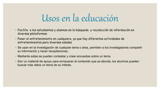 Usos en la educación
◦ Facilita a los estudiantes y alumnos en la búsqueda y recolección de información en
diversas plataformas
◦ Poner el entretenimiento en cualquiera, ya que hay diferentes actividades de
entretenimientos para diversas edades
◦ Se usan en la investigación de cualquier tema o área, permiten a los investigadores compartir
su información y hacer recopilaciones.
◦ Mediante estas se pueden contestar y crear encuestas sobre un tema
◦ Son un material de apoyo para enriquecer el contenido que se aborda, los alumnos pueden
buscar más datos un tema de su interés.
 
