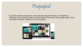 Projeqted
◦ Es una herramienta que permite crear presentaciones multimedia, con diapositivas
dinámicas en las cuales se pueden incrustar mapas interactivos, links, quizzes online, líneas
de tiempo de twitter, videos, entre otras opciones.
 