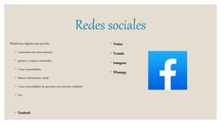 Redes sociales
Plataformas digitales que permite:
◦ conectarse con otros usuarios
◦ generar y repicar contenidos
◦ Crear comunidades
◦ Buscar información visual
◦ Crear comunidades de personas con intereses similares
◦ Etc.
◦ Facebook
◦ Twitter
◦ Youtube
◦ Instagram
◦ Whatsapp
 