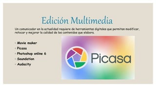 Edición Multimedia
Un comunicador en la actualidad requiere de herramientas digitales que permitan modificar,
retocar y mejorar la calidad de los contenidos que elabora.
◦ Movie maker
◦ Picasa
◦ Photoshop online 6
◦ Soundation
◦ Audacity
 