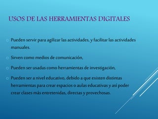 USOS DE LAS HERRAMIENTAS DIGITALES
o Pueden servir para agilizar lasactividades, y facilitarlas actividades
manuales.
o Sirven como medios de comunicación,
o Pueden ser usadascomo herramientas de investigación,
o Pueden ser a nivel educativo, debido a que existen distintas
herramientas para crear espacios o aulaseducativas y así poder
crear clasesmás entretenidas, directas y provechosas.
 