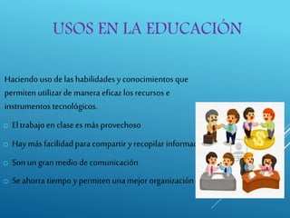 USOS EN LA EDUCACIÓN
Haciendo uso de las habilidades y conocimientos que
permiten utilizar de manera eficaz los recursos e
instrumentos tecnológicos.
o Eltrabajo en clasees más provechoso
o Hay más facilidad para compartir y recopilar información
o Son un gran medio de comunicación
o Se ahorra tiempo y permiten unamejor organización
 