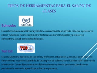 TIPOS DE HERRAMIENTAS PARA EL SALÓN DE
CLASES
Edmodo:
Esuna herramienta educativa muy similar a una red social quepermite conectar a profesores,
padres y alumnos. Permite administrar las tareas, comunicarse padres y profesores y
suministrar a la web contenidos didácticos.
Ted Ed:
Esuna plataforma educativa enla que hay profesores, estudiantes y personas que ofrecen su
conocimiento y quieren expandirlo. Es una especie decolaboración ciudadana del sabery de la
información. Es una democratización del conocimiento y lo más positivo es que hay una
participación activa del aprendizaje sobre otras personas.
 