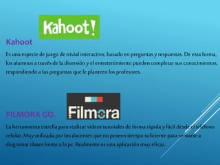 Kahoot
Esuna especie de juego detrivial interactivo, basado en preguntas y respuestas. De esta forma,
los alumnos a través dela diversión y el entretenimiento pueden completar sus conocimientos,
respondiendo a las preguntas quele planteen los profesores.
FILMORA GO.
La herramienta estrella para realizar videos tutoriales de forma rápida y fácil desde el teléfono
celular. Muy utilizada porlos docentes que no poseen tiempo suficiente para sentarse a
diagramarclases frente a la pc.Realmente es una aplicación muy eficaz.
 