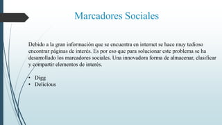 Marcadores Sociales
Debido a la gran información que se encuentra en internet se hace muy tedioso
encontrar páginas de interés. Es por eso que para solucionar este problema se ha
desarrollado los marcadores sociales. Una innovadora forma de almacenar, clasificar
y compartir elementos de interés.
• Digg
• Delicious
 