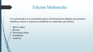 Edición Multimedia
Un comunicador en la actualidad requiere de herramientas digitales que permitan
modificar, retocar y mejorar la calidad de los contenidos que elabora.
• Movie maker
• Picassa
• Photoshop online
• Soundation
• Audacity
 