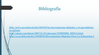 Bibliografía
http://www.surcultural.info/2010/03/las-herramientas-digitales-y-el-aprendizaje-
en-el-aula/
http://elpais.com/diario/2007/11/15/ciberpais/1195095083_850215.html
http://es.scribd.com/doc/54100936/Herramientas-Digitales-Para-La-Educacion-1
 
