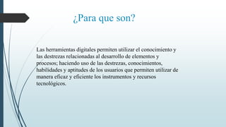 ¿Para que son?
Las herramientas digitales permiten utilizar el conocimiento y
las destrezas relacionadas al desarrollo de elementos y
procesos; haciendo uso de las destrezas, conocimientos,
habilidades y aptitudes de los usuarios que permiten utilizar de
manera eficaz y eficiente los instrumentos y recursos
tecnológicos.
 