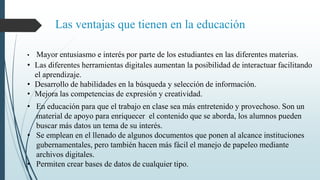 Las ventajas que tienen en la educación
• Mayor entusiasmo e interés por parte de los estudiantes en las diferentes materias.
• Las diferentes herramientas digitales aumentan la posibilidad de interactuar facilitando
el aprendizaje.
• Desarrollo de habilidades en la búsqueda y selección de información.
• Mejora las competencias de expresión y creatividad.
• En educación para que el trabajo en clase sea más entretenido y provechoso. Son un
material de apoyo para enriquecer el contenido que se aborda, los alumnos pueden
buscar más datos un tema de su interés.
• Se emplean en el llenado de algunos documentos que ponen al alcance instituciones
gubernamentales, pero también hacen más fácil el manejo de papeleo mediante
archivos digitales.
• Permiten crear bases de datos de cualquier tipo.
 