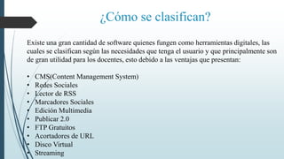 ¿Cómo se clasifican?
Existe una gran cantidad de software quienes fungen como herramientas digitales, las
cuales se clasifican según las necesidades que tenga el usuario y que principalmente son
de gran utilidad para los docentes, esto debido a las ventajas que presentan:
• CMS(Content Management System)
• Redes Sociales
• Lector de RSS
• Marcadores Sociales
• Edición Multimedia
• Publicar 2.0
• FTP Gratuitos
• Acortadores de URL
• Disco Virtual
• Streaming
 