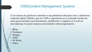 CMS(Content Management System)
Es un sistema de gestión de contenido es una plataforma ideal para crear y administrar
contenido digital. Debido a que los CMS se especializan en el contenido muchos de
estos gestos permiten crear documentos, modificarlos y colgarlos en la web sin
necesidad que el usuario requiera conocimientos sobre programación:
• Blogs
• Wordpress
• Blogger
• Wikis
• Pb Works
• Wikia
 