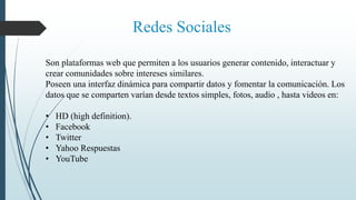 Redes Sociales
Son plataformas web que permiten a los usuarios generar contenido, interactuar y
crear comunidades sobre intereses similares.
Poseen una interfaz dinámica para compartir datos y fomentar la comunicación. Los
datos que se comparten varían desde textos simples, fotos, audio , hasta videos en:
• HD (high definition).
• Facebook
• Twitter
• Yahoo Respuestas
• YouTube
 