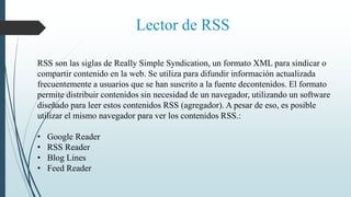 Lector de RSS
RSS son las siglas de Really Simple Syndication, un formato XML para sindicar o
compartir contenido en la web. Se utiliza para difundir información actualizada
frecuentemente a usuarios que se han suscrito a la fuente decontenidos. El formato
permite distribuir contenidos sin necesidad de un navegador, utilizando un software
diseñado para leer estos contenidos RSS (agregador). A pesar de eso, es posible
utilizar el mismo navegador para ver los contenidos RSS.:
• Google Reader
• RSS Reader
• Blog Lines
• Feed Reader
 