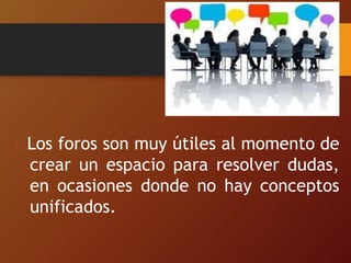 Los foros son muy útiles al momento de
crear un espacio para resolver dudas,
en ocasiones donde no hay conceptos
unificados.
 