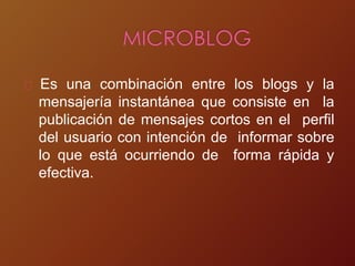Es una combinación entre los blogs y la
mensajería instantánea que consiste en la
publicación de mensajes cortos en el perfil
del usuario con intención de informar sobre
lo que está ocurriendo de forma rápida y
efectiva.
 