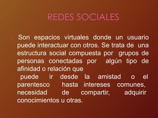 Son espacios virtuales donde un usuario
puede interactuar con otros. Se trata de una
estructura social compuesta por grupos de
personas conectadas por algún tipo de
afinidad o relación que
la amistad o el
parentesco
puede ir desde
hasta intereses comunes,
adquirir
necesidad de compartir,
conocimientos u otras.
 