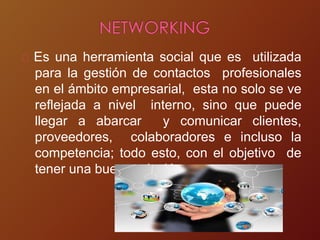 Es una herramienta social que es utilizada
para la gestión de contactos profesionales
en el ámbito empresarial, esta no solo se ve
reflejada a nivel interno, sino que puede
llegar a abarcar y comunicar clientes,
proveedores, colaboradores e incluso la
competencia; todo esto, con el objetivo de
tener una buena relación con su entorno.
 