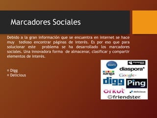Marcadores Sociales
Debido a la gran información que se encuentra en internet se hace
muy tedioso encontrar páginas de interés. Es por eso que para
solucionar este problema se ha desarrollado los marcadores
sociales. Una innovadora forma de almacenar, clasificar y compartir
elementos de interés.
Digg
Delicious
 