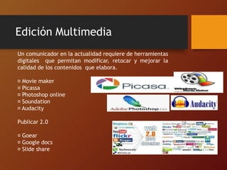 Edición Multimedia
Un comunicador en la actualidad requiere de herramientas
digitales que permitan modificar, retocar y mejorar la
calidad de los contenidos que elabora.
Movie maker
Picassa
Photoshop online
Soundation
Audacity
Publicar 2.0
Goear
Google docs
Slide share
 