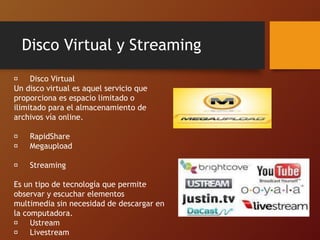 Disco Virtual y Streaming
Disco Virtual
Un disco virtual es aquel servicio que
proporciona es espacio limitado o
ilimitado para el almacenamiento de
archivos vía online.
RapidShare
Megaupload
Streaming
Es un tipo de tecnología que permite
observar y escuchar elementos
multimedia sin necesidad de descargar en
la computadora.
Ustream
Livestream
 