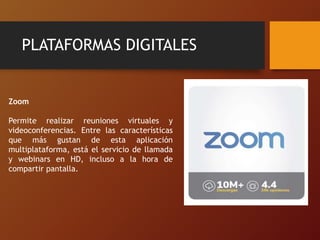 PLATAFORMAS DIGITALES
Zoom
Permite realizar reuniones virtuales y
videoconferencias. Entre las características
que más gustan de esta aplicación
multiplataforma, está el servicio de llamada
y webinars en HD, incluso a la hora de
compartir pantalla.
 