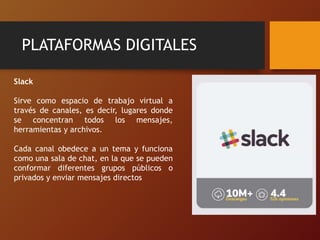PLATAFORMAS DIGITALES
Slack
Sirve como espacio de trabajo virtual a
través de canales, es decir, lugares donde
se concentran todos los mensajes,
herramientas y archivos.
Cada canal obedece a un tema y funciona
como una sala de chat, en la que se pueden
conformar diferentes grupos públicos o
privados y enviar mensajes directos
 