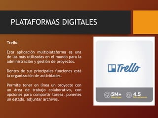 PLATAFORMAS DIGITALES
Trello
Esta aplicación multiplataforma es una
de las más utilizadas en el mundo para la
administración y gestión de proyectos.
Dentro de sus principales funciones está
la organización de actividades.
Permite tener en línea un proyecto con
un área de trabajo colaborativo, con
opciones para compartir tareas, ponerles
un estado, adjuntar archivos.
 