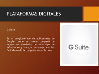 PLATAFORMAS DIGITALES
G-Suite
Es un conglomerado de aplicaciones de
Google donde se puede compartir e
interactuar alrededor de todo tipo de
información y trabajar en equipo con las
facilidades de la computación en la nube.
 