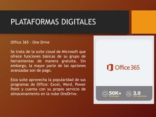 PLATAFORMAS DIGITALES
Office 365 - One Drive
Se trata de la suite cloud de Microsoft que
ofrece funciones básicas de su grupo de
herramientas de manera gratuita. Sin
embargo, la mayor parte de las opciones
avanzadas son de pago.
Esta suite aprovecha la popularidad de sus
programas de Office: Excel, Word, Power
Point y cuenta con su propio servicio de
almacenamiento en la nube OneDrive.
 