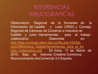 Observatorio Regional de la Sociedad de la
Información de Castilla y León (ORSI) y Consejo
Regional de Cámaras de Comercio e Industria de
Castilla y León. Herramientas para el trabajo
colaborativo. Disponible en:
http://http://uvirtual.udem.edu.co/file.php/152/Mo
dulo2/Biblioteca_Digital/Herramientas_para_el_tra
bajo_colaborativo.pdf. En línea. 17 de Marzo de
2015. Bajo de licencia: Creative Commons.
Reconocimiento-NoComercial 3.0 España.
 