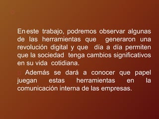 Eneste trabajo, podremos observar algunas
de las herramientas que generaron una
revolución digital y que día a día permiten
que la sociedad tenga cambios significativos
en su vida cotidiana.
Además se dará a conocer que papel
juegan estas herramientas en la
comunicación interna de las empresas.
 