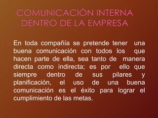 En toda compañía se pretende tener una
buena comunicación con todos los que
hacen parte de ella, sea tanto de manera
directa como indirecta; es por ello que
siempre dentro de sus pilares y
planificación, el uso de una buena
comunicación es el éxito para lograr el
cumplimiento de las metas.
 