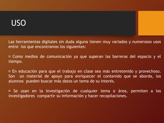 USO
Las herramientas digitales sin duda alguna tienen muy variados y numerosos usos
entre los que encontramos los siguientes:
Como medios de comunicación ya que superan las barreras del espacio y el
tiempo.
En educación para que el trabajo en clase sea más entretenido y provechoso.
Son un material de apoyo para enriquecer el contenido que se aborda, los
alumnos pueden buscar más datos un tema de su interés.
Se usan en la investigación de cualquier tema o área, permiten a los
investigadores compartir su información y hacer recopilaciones.
 