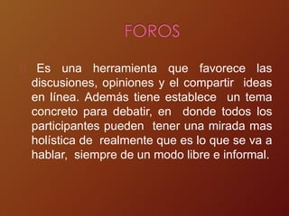 Es una herramienta que favorece las
discusiones, opiniones y el compartir ideas
en línea. Además tiene establece un tema
concreto para debatir, en donde todos los
participantes pueden tener una mirada mas
holística de realmente que es lo que se va a
hablar, siempre de un modo libre e informal.
 