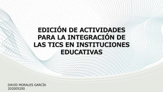 EDICIÓN DE ACTIVIDADES
PARA LA INTEGRACIÓN DE
LAS TICS EN INSTITUCIONES
EDUCATIVAS
DAVID MORALES GARCÍA
202005200
 
