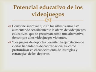 
 Conviene subrayar que en los últimos años está
aumentando sensiblemente la oferta de videojuegos
educativos, que se presentan como una alternativa
de compra a los videojuegos violentos.
 *Los juegos de deportes permiten la ejercitación de
ciertas habilidades de coordinación, así como
profundizar en el conocimiento de las reglas y
estrategias de los deportes.
Potencial educativo de los
videojuegos
 