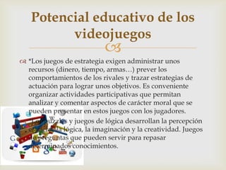 
 *Los juegos de estrategia exigen administrar unos
recursos (dinero, tiempo, armas…) prever los
comportamientos de los rivales y trazar estrategias de
actuación para lograr unos objetivos. Es conveniente
organizar actividades participativas que permitan
analizar y comentar aspectos de carácter moral que se
pueden presentar en estos juegos con los jugadores.
 *Los puzzles y juegos de lógica desarrollan la percepción
espacial, la lógica, la imaginación y la creatividad. Juegos
de preguntas que pueden servir para repasar
determinados conocimientos.
Potencial educativo de los
videojuegos
 