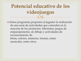 
 Estos programas proponen al jugador la realización
de una serie de actividades que coinciden en la
mayoría de los productos: laberintos, juegos de
emparejamiento, de dibujo y actividades de
reconocimiento de
letras, colores, números, formas, notas
musicales, entre otros.
Potencial educativo de los
videojuegos
 